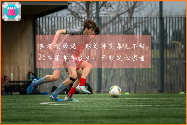 弗洛伦蒂诺：球员冲突屡见不鲜！26年来年年发生，已锁定泄密者