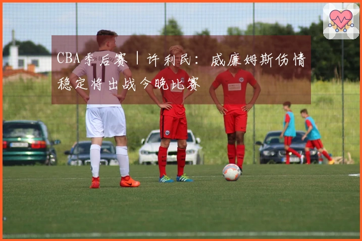 CBA季后赛｜许利民：威廉姆斯伤情稳定将出战今晚比赛
