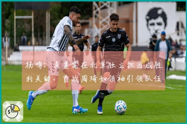 杨鸣：麦基需在北京独立担当成胜利关键，首战周琦如领袖引领队伍