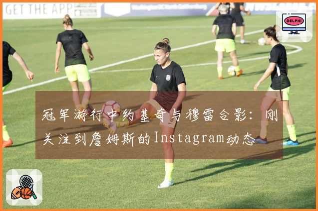 冠军游行中约基奇与穆雷合影：刚关注到詹姆斯的Instagram动态